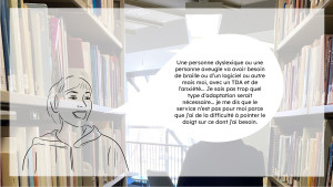 En arrière plan, il y à une image de bibliothèque. En premier plan, une personne dessiné parle dans une bulle : Une personne ou une personne aveugle va avoir besoin de braille ou d'un logiciel ou autre, mais moi, avec un TDAH et de l'anxiété... je sis pas trop quel type d'adaptation serait nécessaire ... je me dit que le service n'est pas pour moi parce que j'ai de la difficulté à pointer le doigt sur ce dont j'ai besoin.